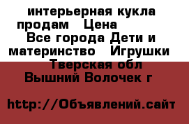 интерьерная кукла продам › Цена ­ 2 000 - Все города Дети и материнство » Игрушки   . Тверская обл.,Вышний Волочек г.